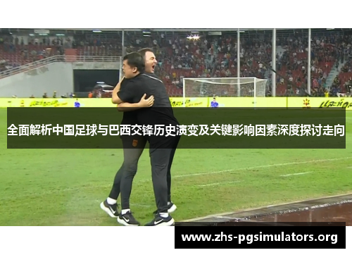 全面解析中国足球与巴西交锋历史演变及关键影响因素深度探讨走向